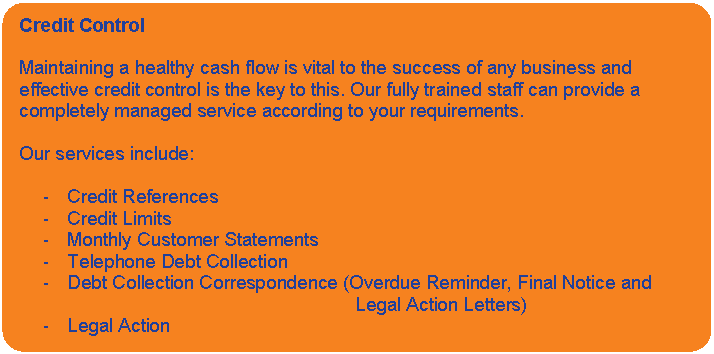 Rounded Rectangle: Credit Control    Maintaining a healthy cash flow is vital to the success of any business and effective credit control is the key to this. Our fully trained staff can provide a completely managed service according to your requirements.    Our services include:    -	Credit References  -	Credit Limits  -	Monthly Customer Statements  -	Telephone Debt Collection  -	Debt Collection Correspondence (Overdue Reminder, Final Notice and 							Legal Action Letters)  -	Legal Action    